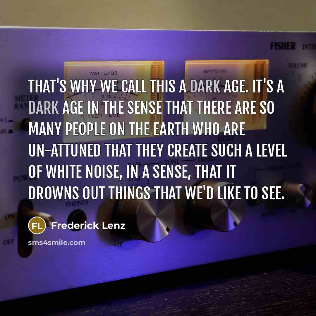 “That's why we call this a dark age. It's a dark age in the sense that there are so many people on the earth who are un-attuned that they create such a level of white noise, in a sense, that it drowns out things that we'd like to see.” quote by Frederick Lenz