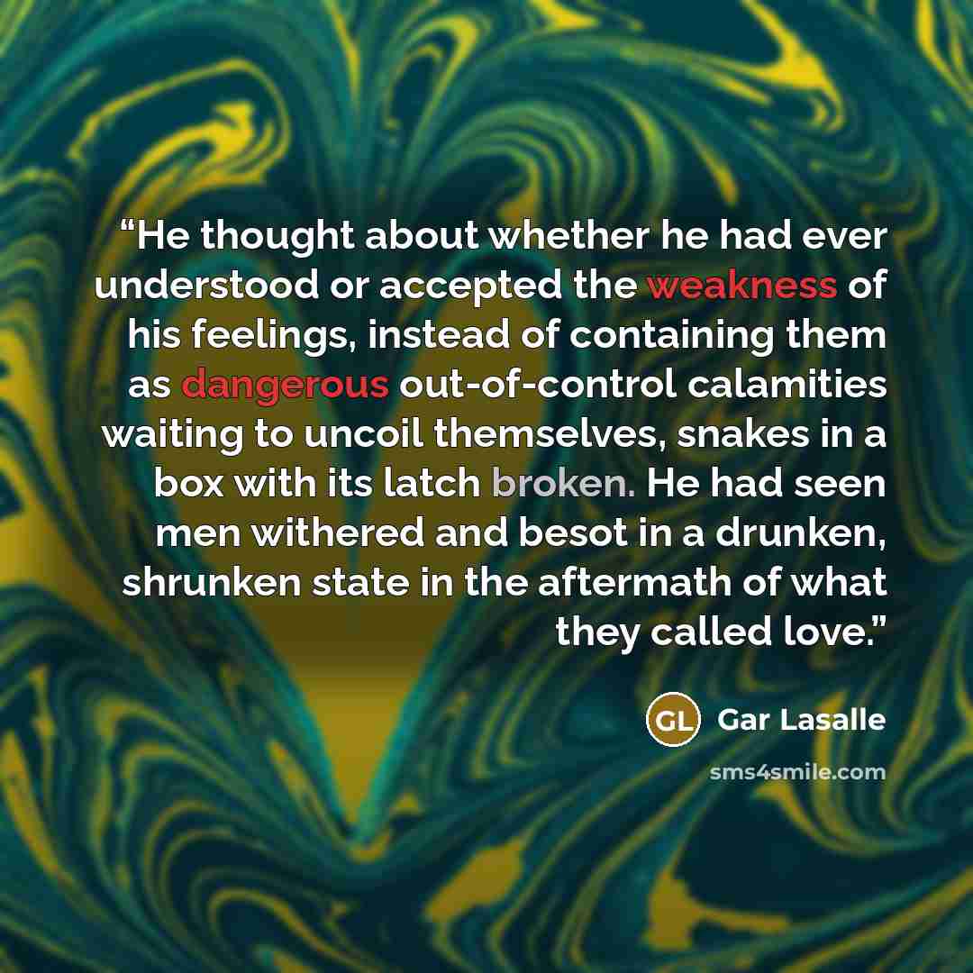 “He thought about whether he had ever understood or accepted the weakness of his feelings, instead of containing them as dangerous out-of-control calamities waiting to uncoil themselves, snakes in a box with its latch broken. He had seen men withered and besot in a drunken, shrunken state in the…” quote by Gar Lasalle