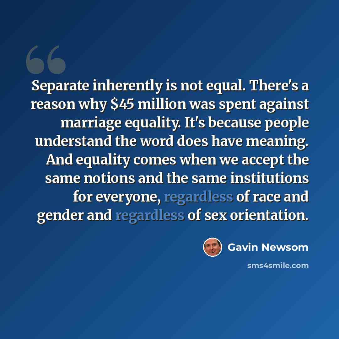 “Separate inherently is not equal. There's a reason why $45 million was spent against marriage equality. It's because people understand the word does have meaning. And equality comes when we accept the same notions and the same institutions for everyone, regardless of race and gender and regardless…” quote by Gavin Newsom