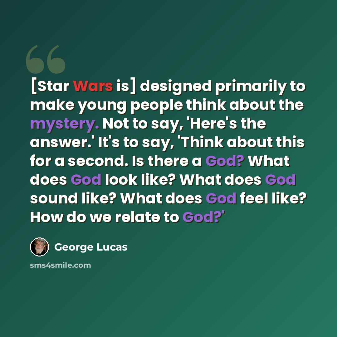 “[Star Wars is] designed primarily to make young people think about the mystery. Not to say, 'Here's the answer.' It's to say, 'Think about this for a second. Is there a God? What does God look like? What does God sound like? What does God feel like? How do we relate to God?'” quote by George Lucas
