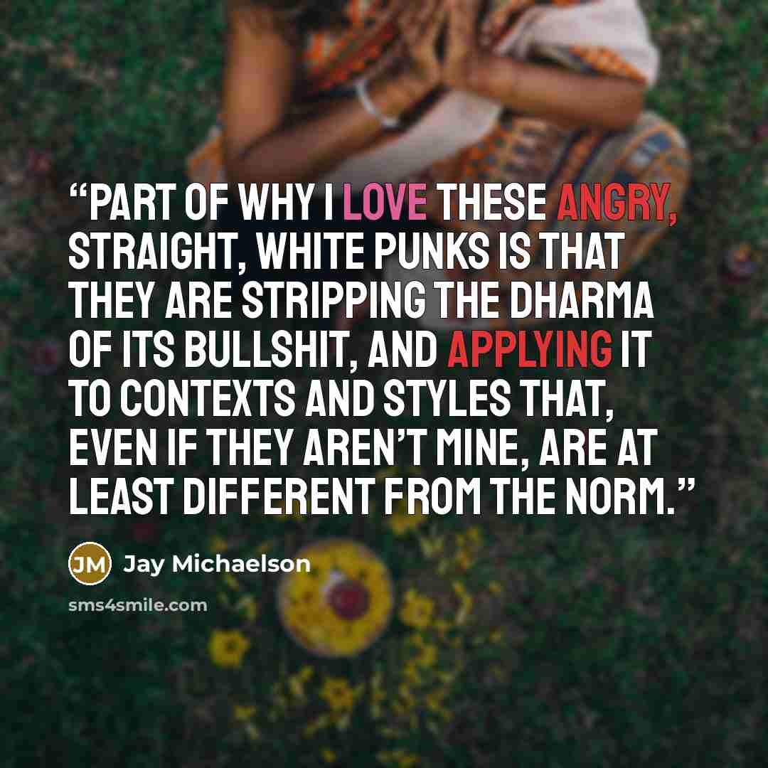 “Part of why I love these angry, straight, white punks is that they are stripping the dharma of its bullshit, and applying it to contexts and styles that, even if they aren’t mine, are at least different from the norm.” quote by Jay Michaelson