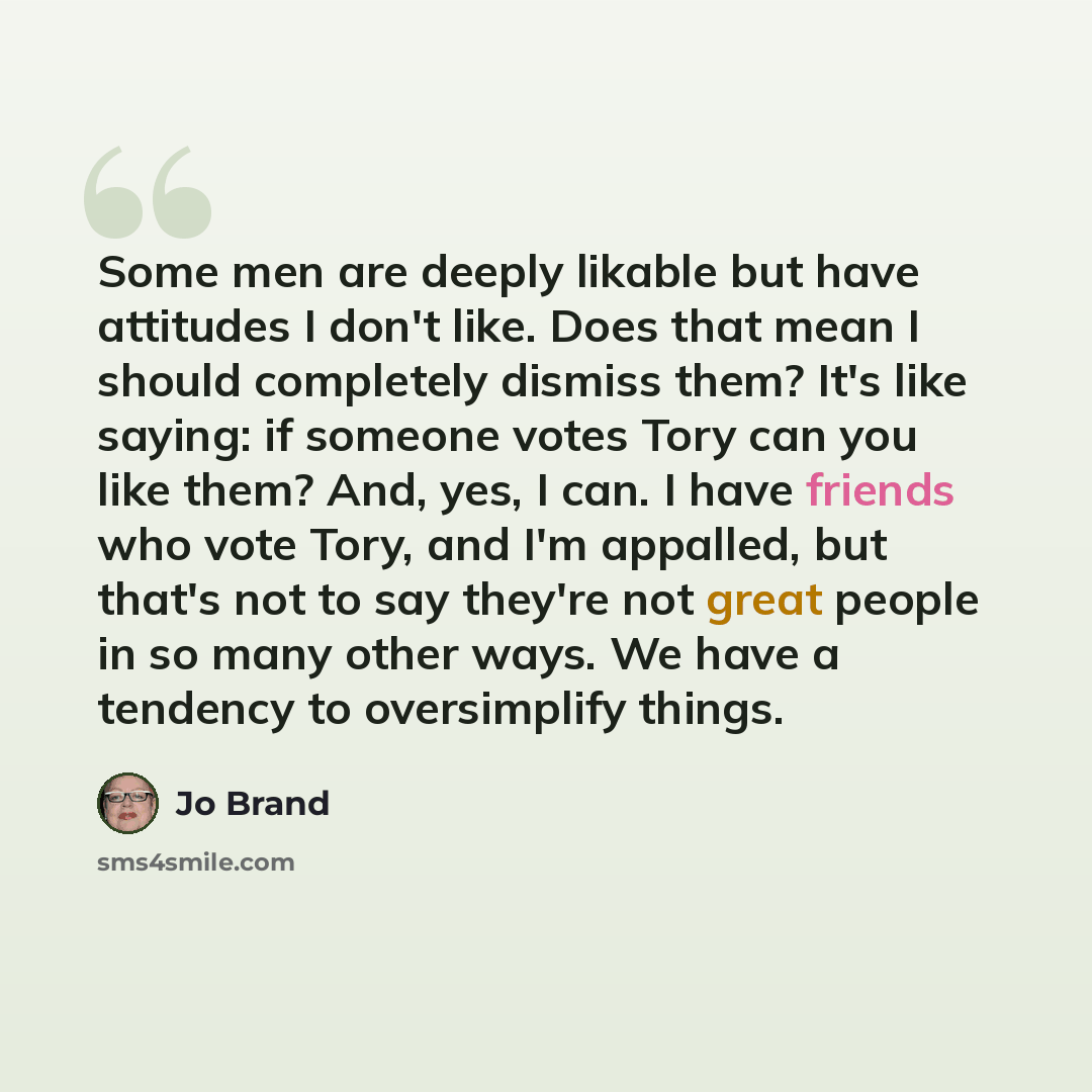 “Some men are deeply likable but have attitudes I don't like. Does that mean I should completely dismiss them? It's like saying: if someone votes Tory can you like them? And, yes, I can. I have friends who vote Tory, and I'm appalled, but that's not to say they're not great people in so many other…” quote by Jo Brand