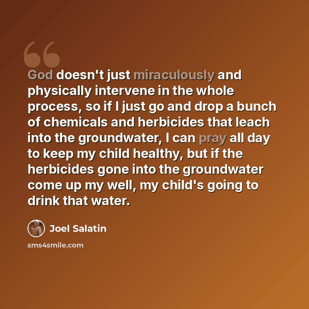 “God doesn't just miraculously and physically intervene in the whole process, so if I just go and drop a bunch of chemicals and herbicides that leach into the groundwater, I can pray all day to keep my child healthy, but if the herbicides gone into the groundwater come up my well, my child's going…” quote by Joel Salatin