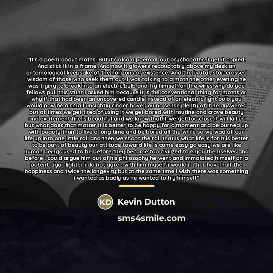 “It's a poem about moths. But it's also a poem about psychopaths. I get it copied. And stick it in a frame. And now it glowers redoubtably above my desk:an entomological keepsake of the horizons of existence. And the brutal, star-crossed wisdom of those who seek them out. i was talking to a moth…” quote by Kevin Dutton