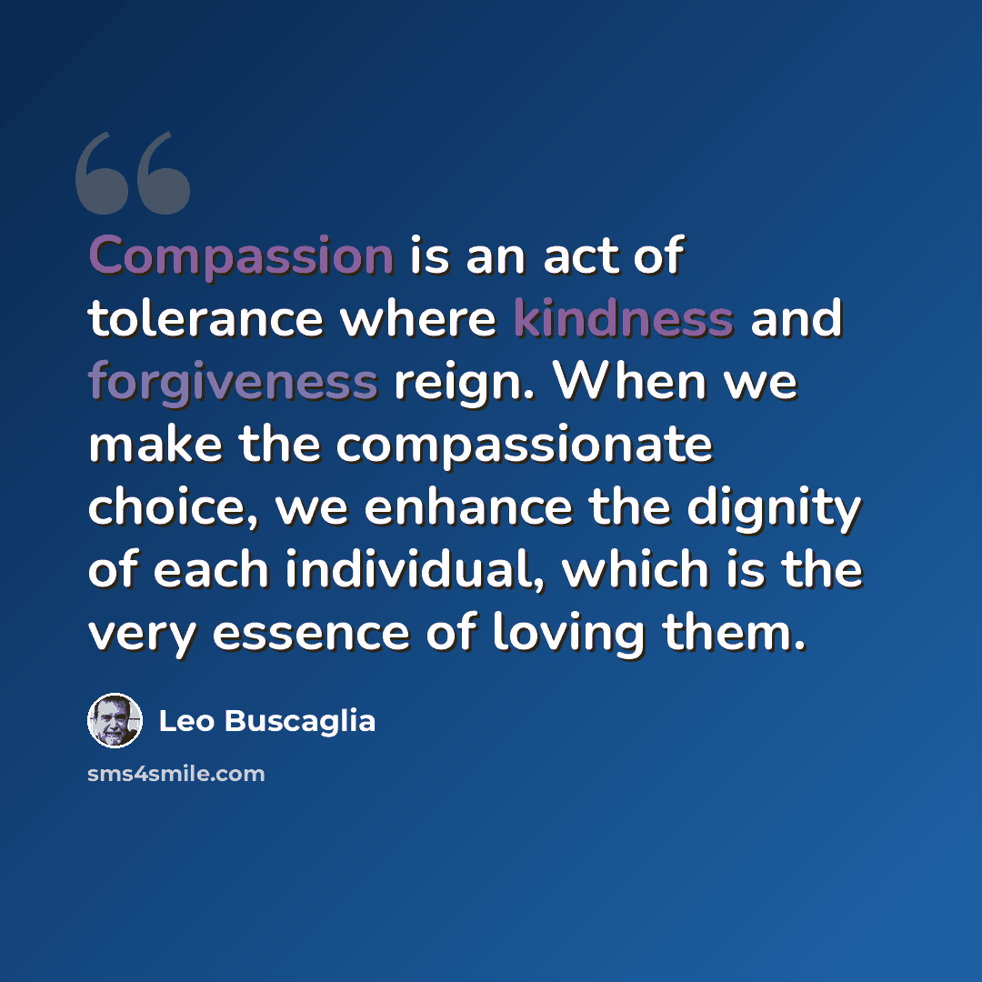“Compassion is an act of tolerance where kindness and forgiveness reign. When we make the compassionate choice, we enhance the dignity of each individual, which is the very essence of loving them.” quote by Leo Buscaglia