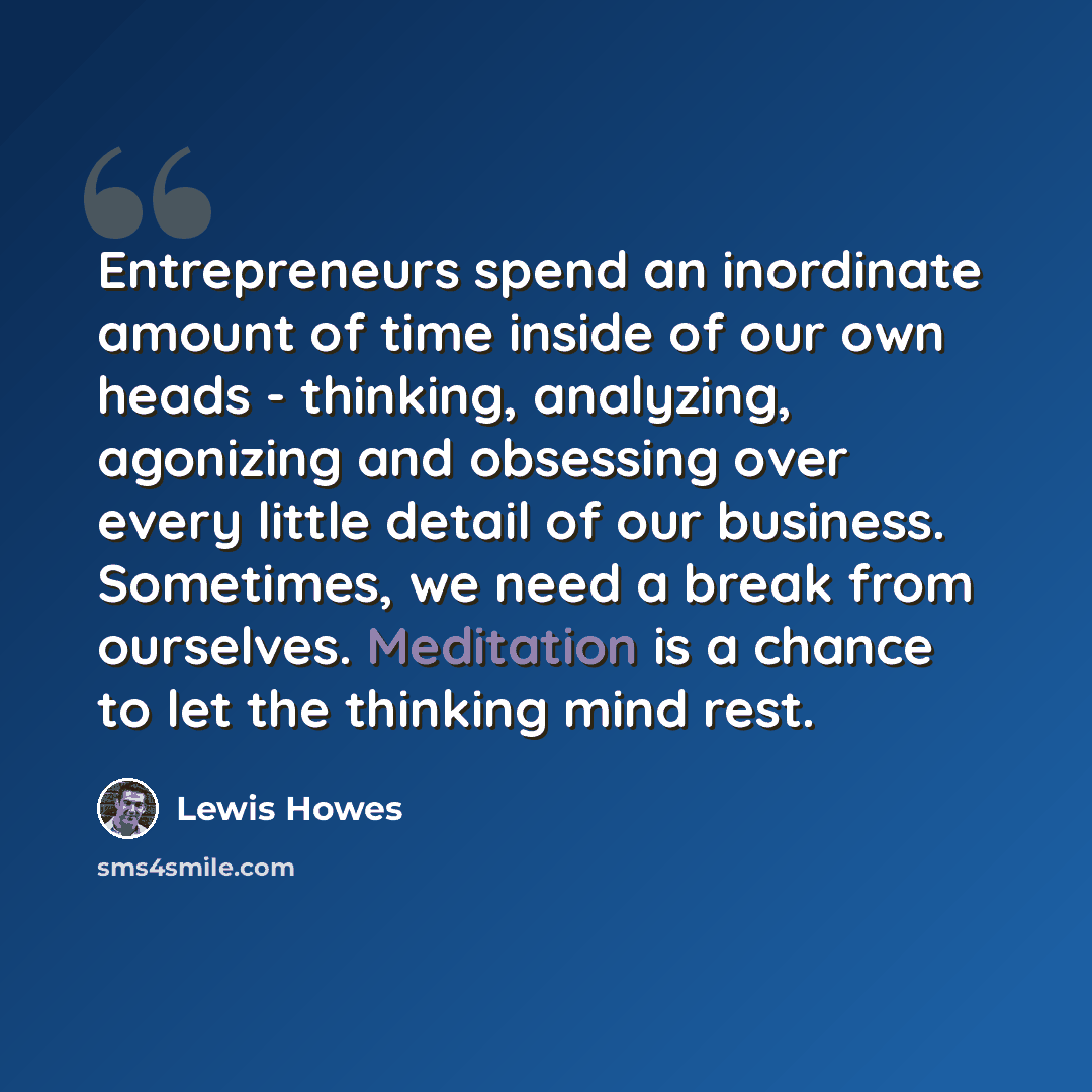 “Entrepreneurs spend an inordinate amount of time inside of our own heads - thinking, analyzing, agonizing and obsessing over every little detail of our business. Sometimes, we need a break from ourselves. Meditation is a chance to let the thinking mind rest.” quote by Lewis Howes