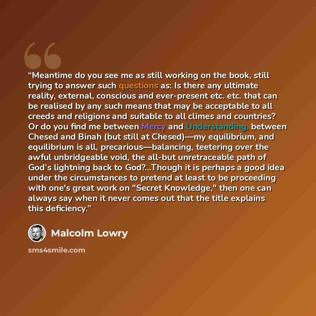 “Meantime do you see me as still working on the book, still trying to answer such questions as: Is there any ultimate reality, external, conscious and ever-present etc. etc. that can be realised by any such means that may be acceptable to all creeds and religions and suitable to all climes and…” quote by Malcolm Lowry