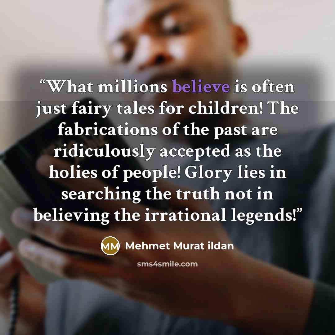“What millions believe is often just fairy tales for children! The fabrications of the past are ridiculously accepted as the holies of people! Glory lies in searching the truth not in believing the irrational legends!” quote by Mehmet Murat ildan