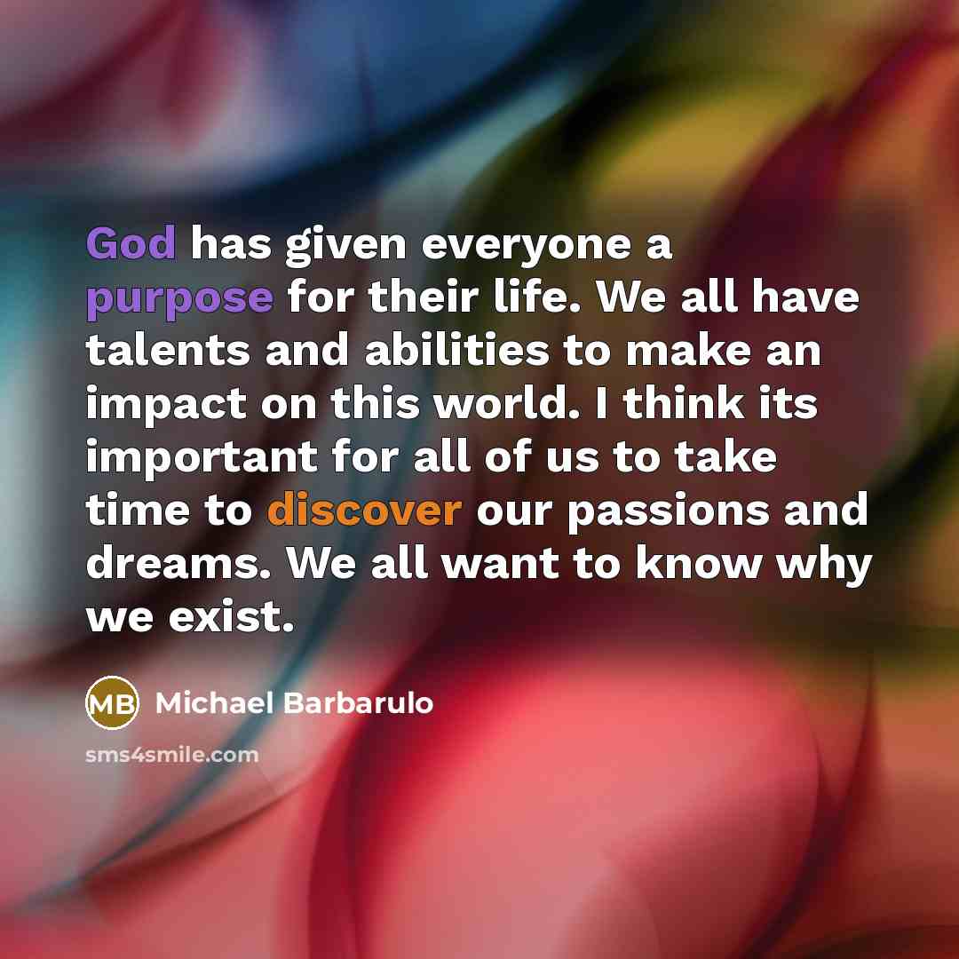 “God has given everyone a purpose for their life. We all have talents and abilities to make an impact on this world. I think its important for all of us to take time to discover our passions and dreams. We all want to know why we exist.” quote by Michael Barbarulo