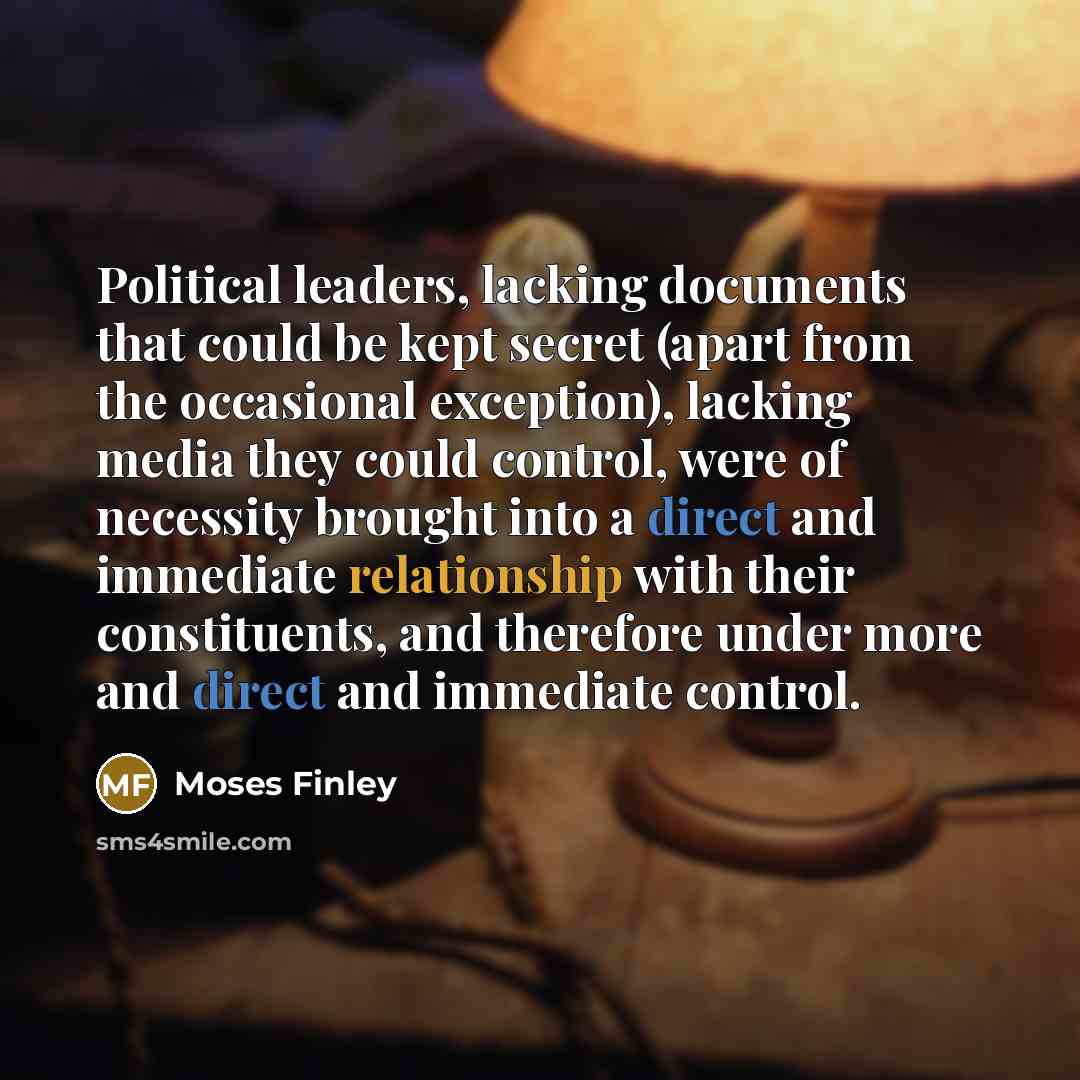 “Political leaders, lacking documents that could be kept secret (apart from the occasional exception), lacking media they could control, were of necessity brought into a direct and immediate relationship with their constituents, and therefore under more and direct and immediate control.” quote by Moses Finley