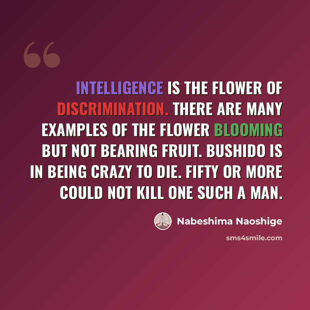 “Intelligence is the flower of discrimination. There are many examples of the flower blooming but not bearing fruit. Bushido is in being crazy to die. Fifty or more could not kill one such a man.” quote by Nabeshima Naoshige