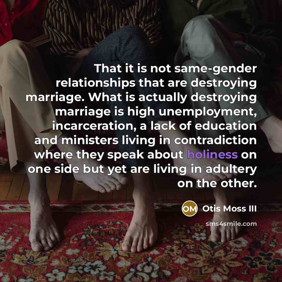 “That it is not same-gender relationships that are destroying marriage. What is actually destroying marriage is high unemployment, incarceration, a lack of education and ministers living in contradiction where they speak about holiness on one side but yet are living in adultery on the other.” quote by Otis Moss III