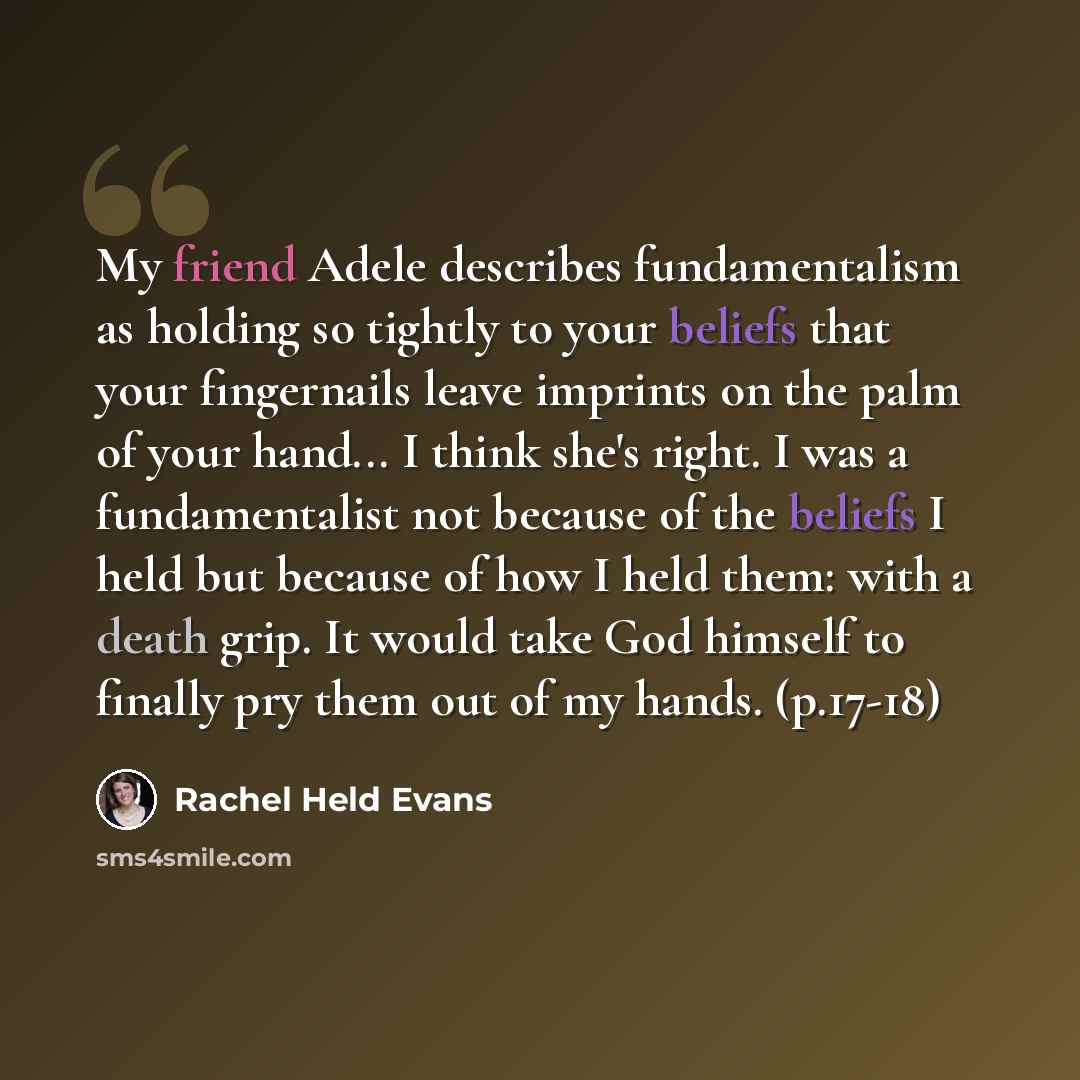 “My friend Adele describes fundamentalism as holding so tightly to your beliefs that your fingernails leave imprints on the palm of your hand... I think she's right. I was a fundamentalist not because of the beliefs I held but because of how I held them: with a death grip. It would take God himself…” quote by Rachel Held Evans