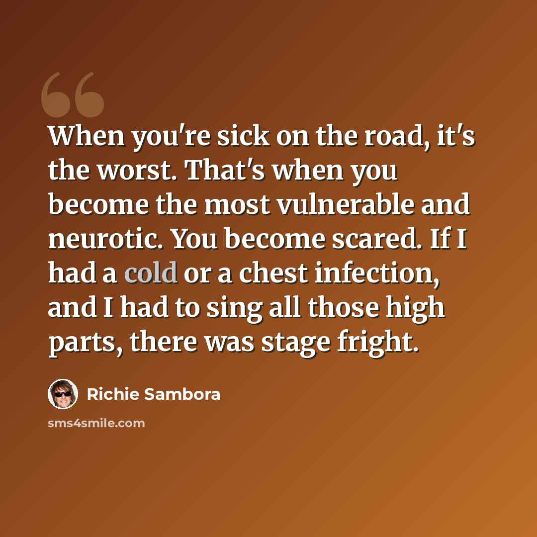 “When you're sick on the road, it's the worst. That's when you become the most vulnerable and neurotic. You become scared. If I had a cold or a chest infection, and I had to sing all those high parts, there was stage fright.” quote by Richie Sambora