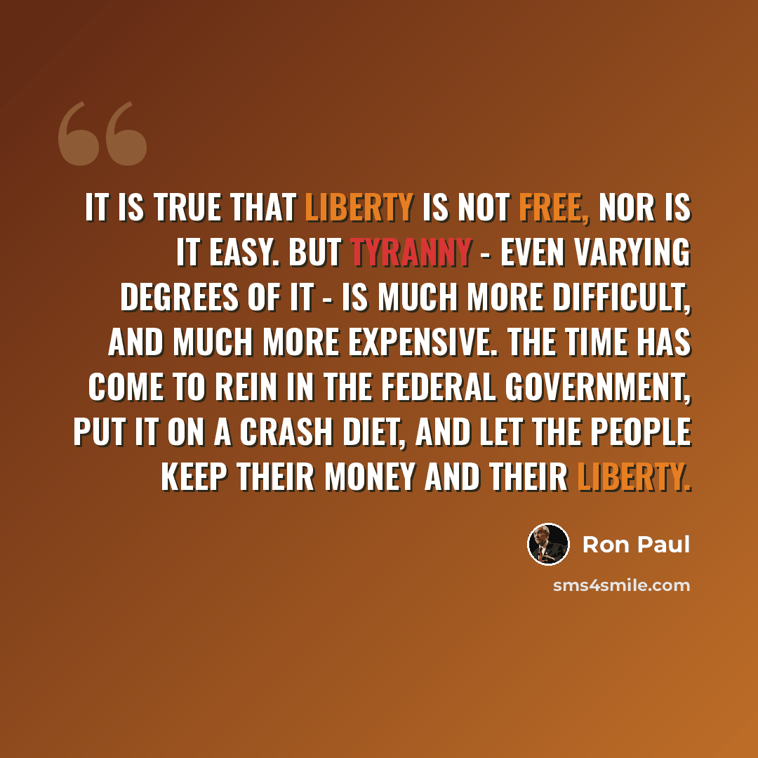 “It is true that liberty is not free, nor is it easy. But tyranny - even varying degrees of it - is much more difficult, and much more expensive. The time has come to rein in the federal government, put it on a crash diet, and let the people keep their money and their liberty.” quote by Ron Paul