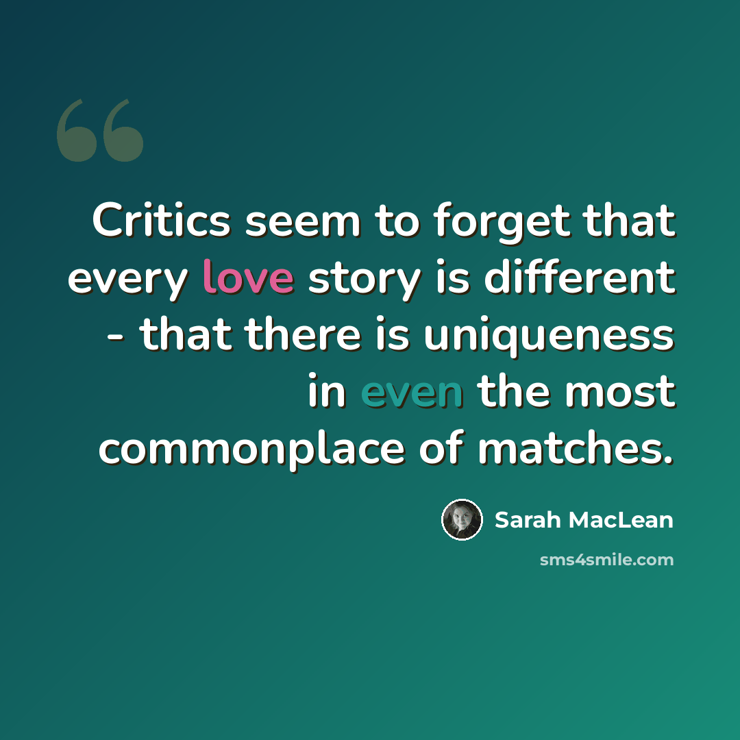“Critics seem to forget that every love story is different - that there is uniqueness in even the most commonplace of matches.” quote by Sarah MacLean