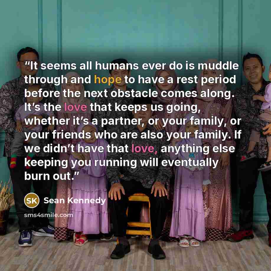 “It seems all humans ever do is muddle through and hope to have a rest period before the next obstacle comes along. It’s the love that keeps us going, whether it’s a partner, or your family, or your friends who are also your family. If we didn’t have that love, anything else keeping you running…” quote by Sean Kennedy