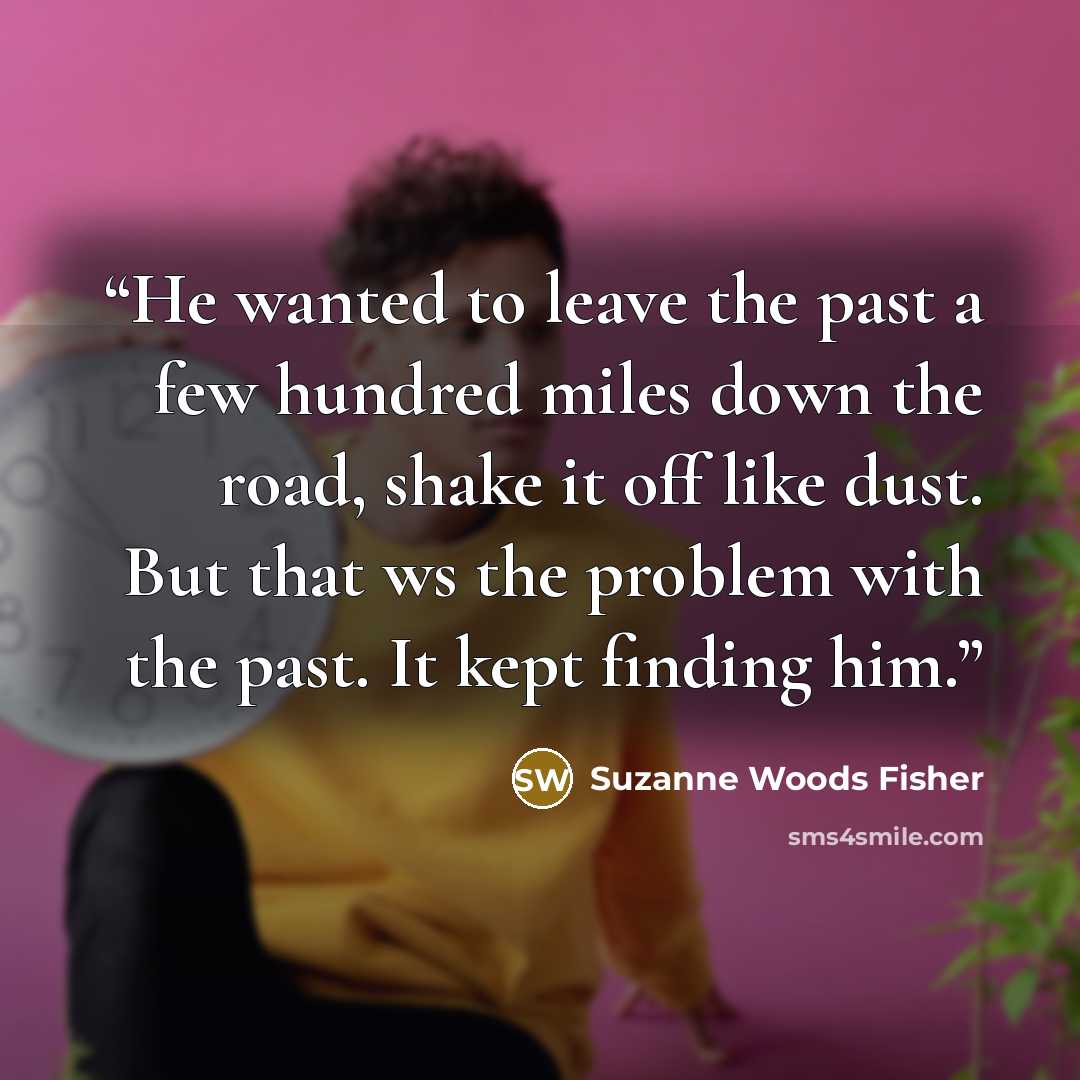 “He wanted to leave the past a few hundred miles down the road, shake it off like dust. But that ws the problem with the past. It kept finding him.” quote by Suzanne Woods Fisher