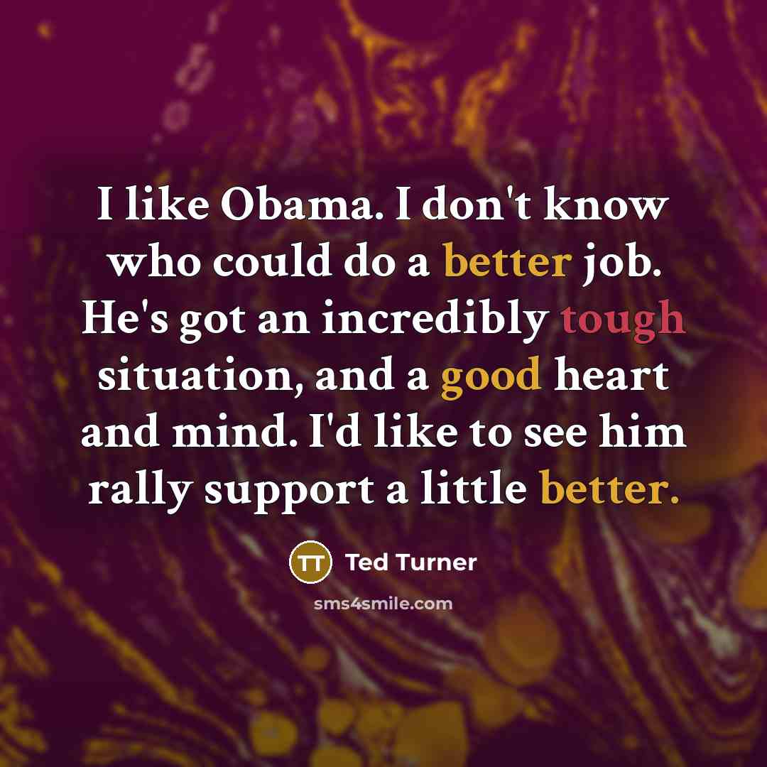 “I like Obama. I don't know who could do a better job. He's got an incredibly tough situation, and a good heart and mind. I'd like to see him rally support a little better.” quote by Ted Turner