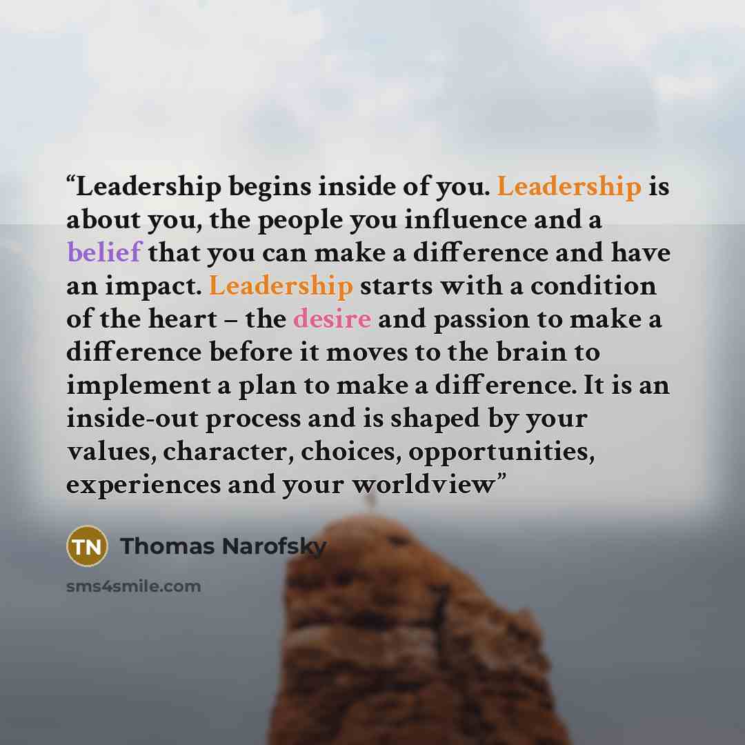 “Leadership begins inside of you. Leadership is about you, the people you influence and a belief that you can make a difference and have an impact. Leadership starts with a condition of the heart – the desire and passion to make a difference before it moves to the brain to implement a plan to make…” quote by Thomas Narofsky