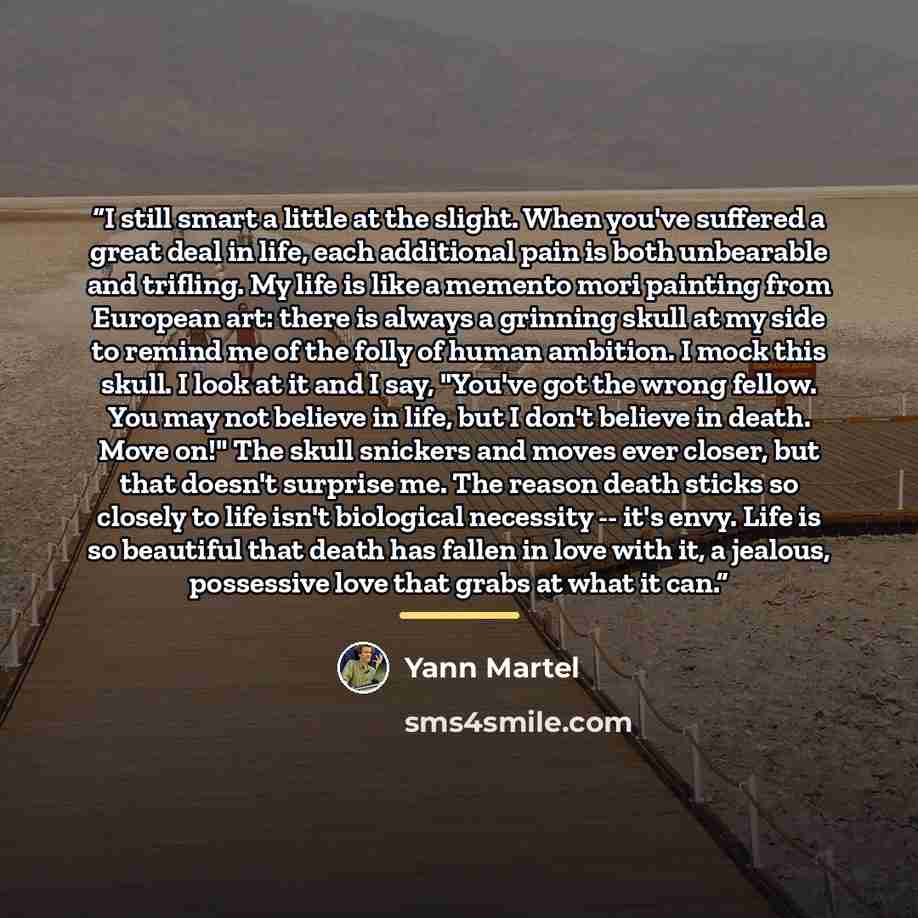 “I still smart a little at the slight. When you've suffered a great deal in life, each additional pain is both unbearable and trifling. My life is like a memento mori painting from European art: there is always a grinning skull at my side to remind me of the folly of human ambition. I mock this…” quote by Yann Martel