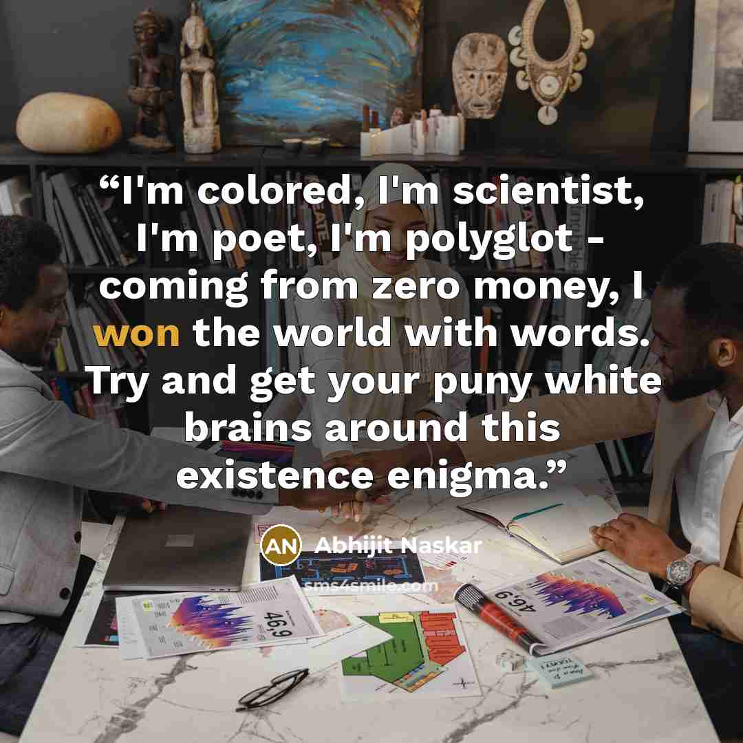 “I'm colored, I'm scientist, I'm poet, I'm polyglot - coming from zero money, I won the world with words. Try and get your puny white brains around this existence enigma.” quote by Abhijit Naskar