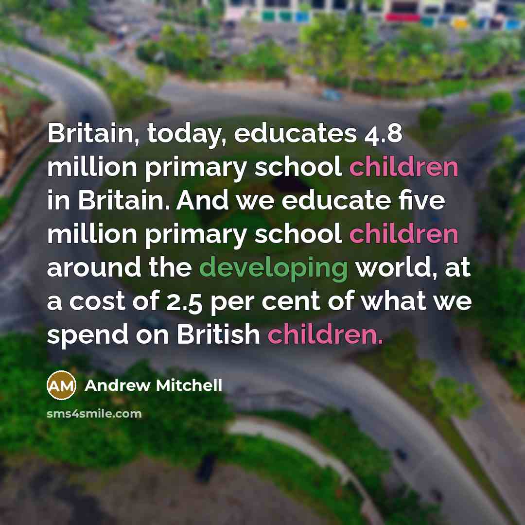 “Britain, today, educates 4.8 million primary school children in Britain. And we educate five million primary school children around the developing world, at a cost of 2.5 per cent of what we spend on British children.” quote by Andrew Mitchell