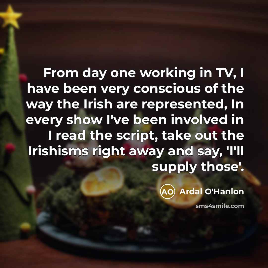 “From day one working in TV, I have been very conscious of the way the Irish are represented, In every show I've been involved in I read the script, take out the Irishisms right away and say, 'I'll supply those'.” quote by Ardal O'Hanlon