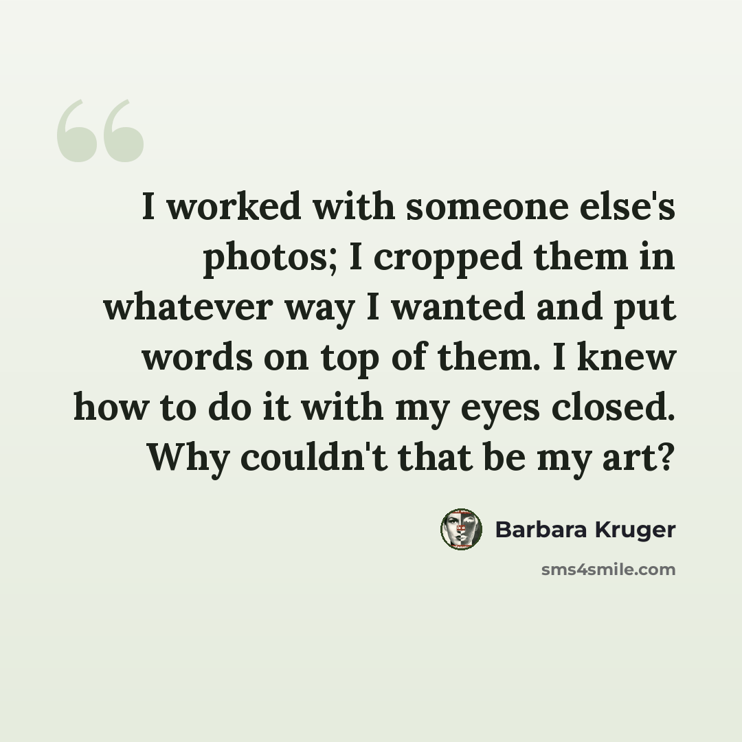 “I worked with someone else's photos; I cropped them in whatever way I wanted and put words on top of them. I knew how to do it with my eyes closed. Why couldn't that be my art?” quote by Barbara Kruger