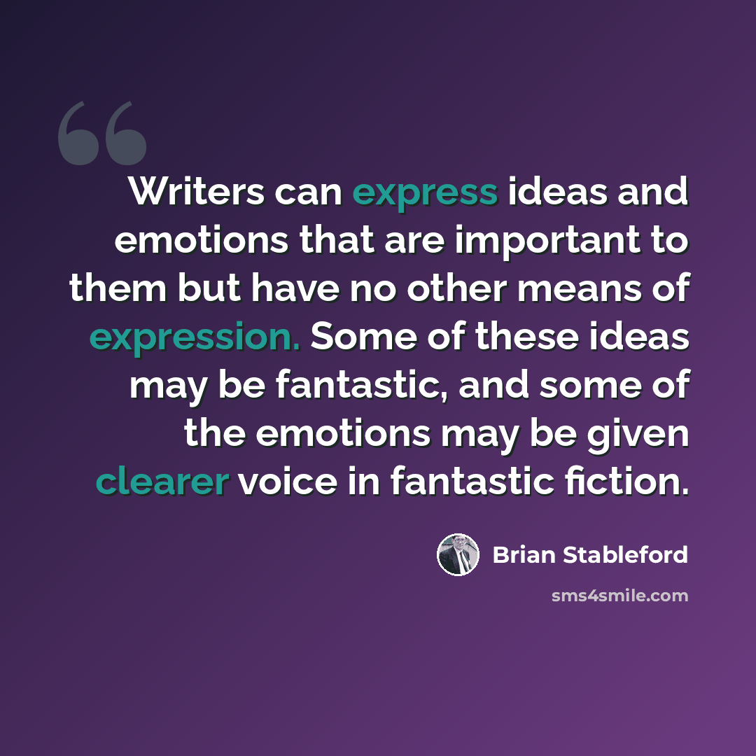 “Writers can express ideas and emotions that are important to them but have no other means of expression. Some of these ideas may be fantastic, and some of the emotions may be given clearer voice in fantastic fiction.” quote by Brian Stableford