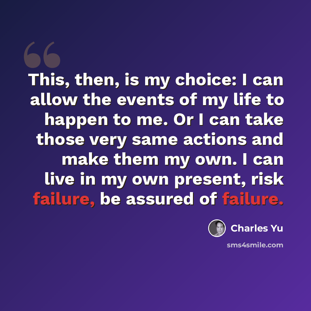 “This, then, is my choice: I can allow the events of my life to happen to me. Or I can take those very same actions and make them my own. I can live in my own present, risk failure, be assured of failure.” quote by Charles Yu