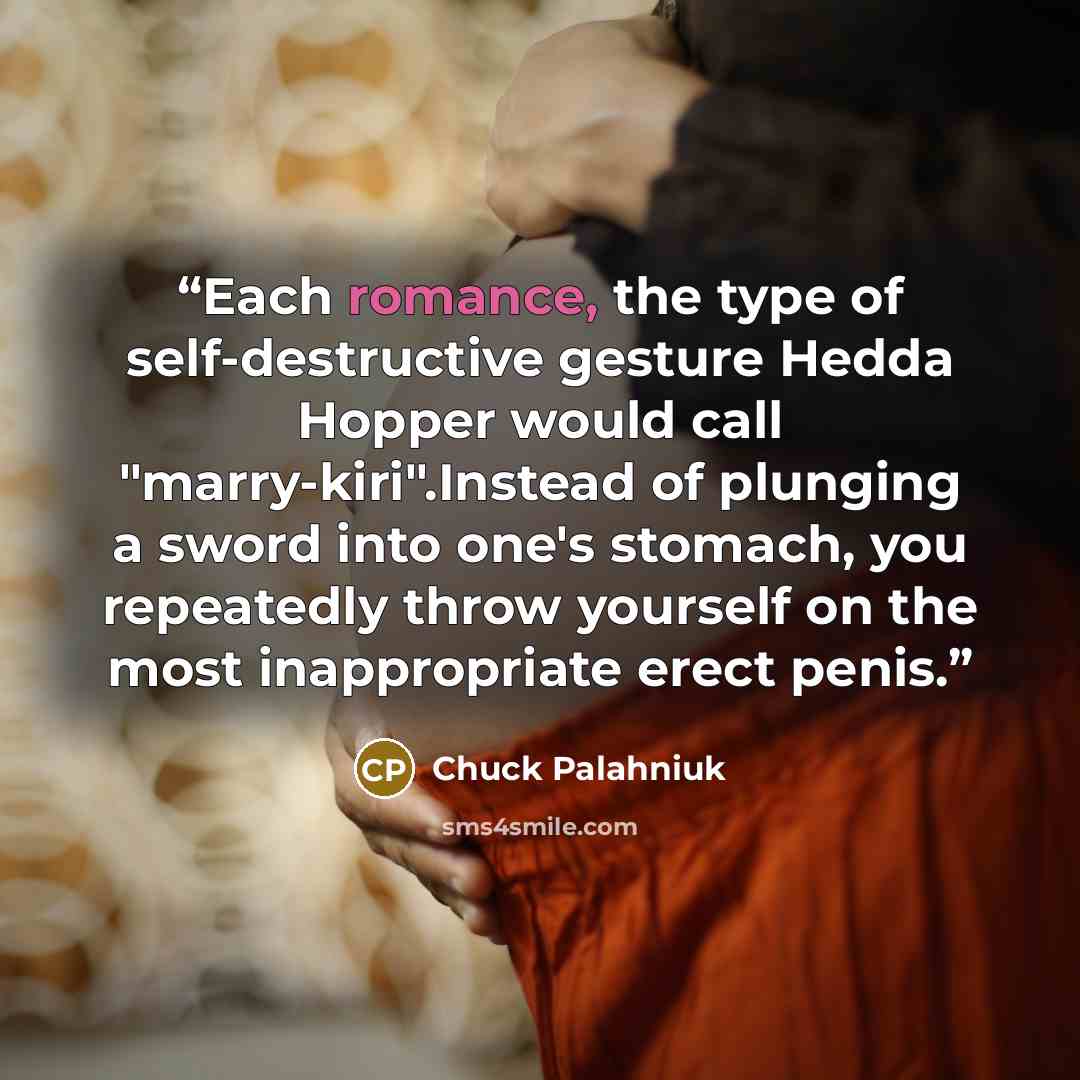 “Each romance, the type of self-destructive gesture Hedda Hopper would call "marry-kiri".Instead of plunging a sword into one's stomach, you repeatedly throw yourself on the most inappropriate erect penis.” quote by Chuck Palahniuk