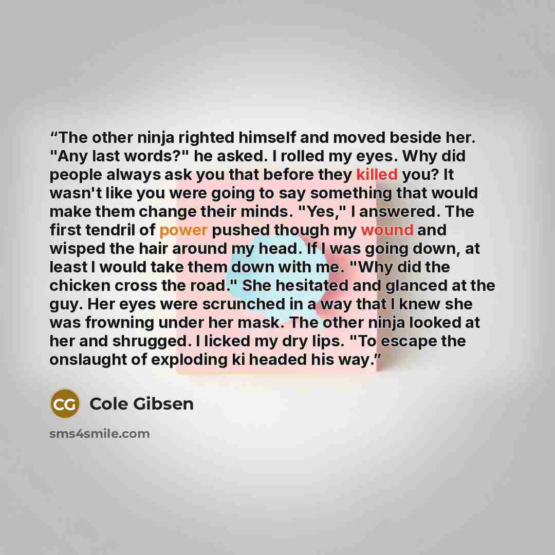 “The other ninja righted himself and moved beside her. "Any last words?" he asked. I rolled my eyes. Why did people always ask you that before they killed you? It wasn't like you were going to say something that would make them change their minds. "Yes," I answered. The first tendril of power…” quote by Cole Gibsen