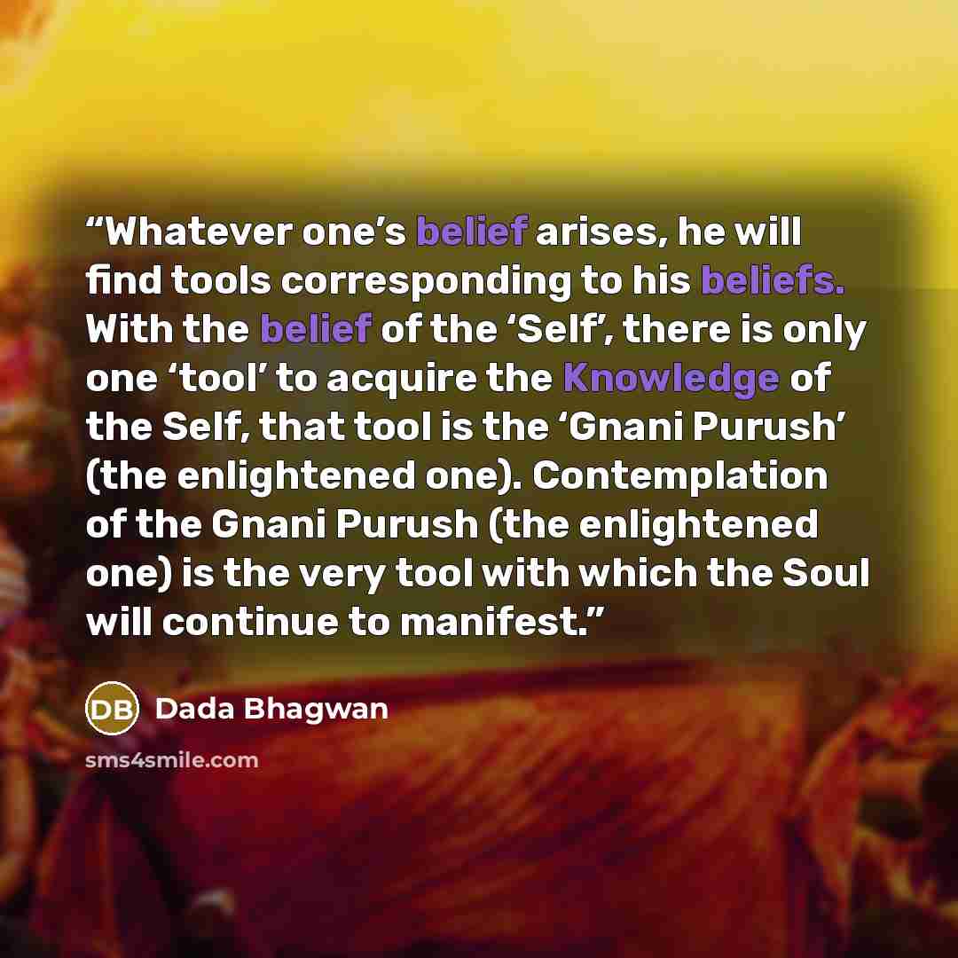 “Whatever one’s belief arises, he will find tools corresponding to his beliefs. With the belief of the ‘Self’, there is only one ‘tool’ to acquire the Knowledge of the Self, that tool is the ‘Gnani Purush’ (the enlightened one). Contemplation of the Gnani Purush (the enlightened one) is the very…” quote by Dada Bhagwan