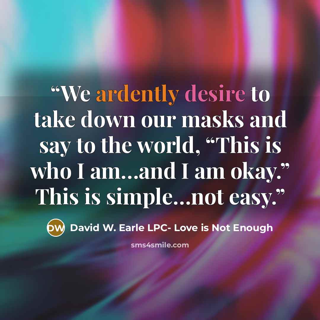 “We ardently desire to take down our masks and say to the world, “This is who I am…and I am okay.” This is simple…not easy.” quote by David W. Earle LPC- Love is Not Enough
