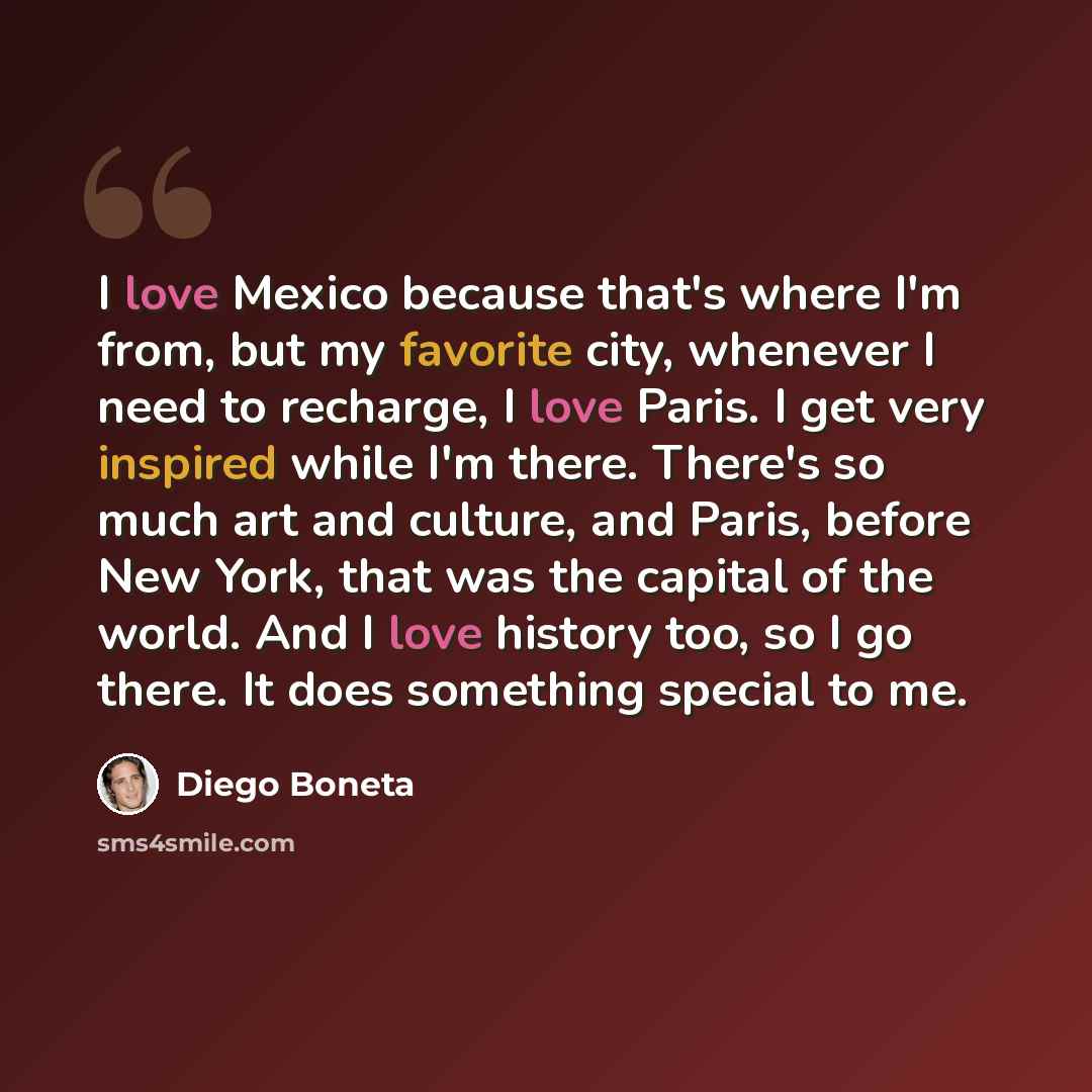 “I love Mexico because that's where I'm from, but my favorite city, whenever I need to recharge, I love Paris. I get very inspired while I'm there. There's so much art and culture, and Paris, before New York, that was the capital of the world. And I love history too, so I go there. It does…” quote by Diego Boneta