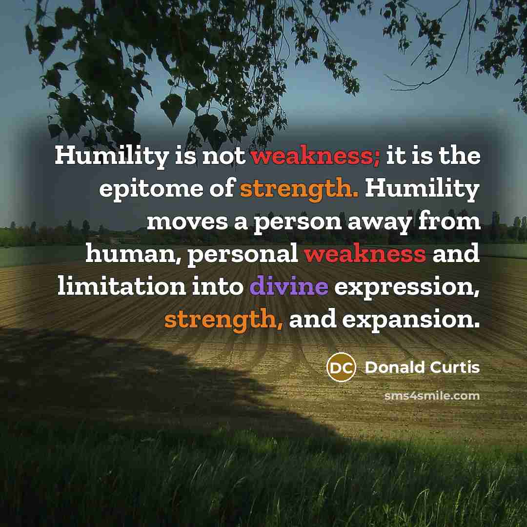 “Humility is not weakness; it is the epitome of strength. Humility moves a person away from human, personal weakness and limitation into divine expression, strength, and expansion.” quote by Donald Curtis