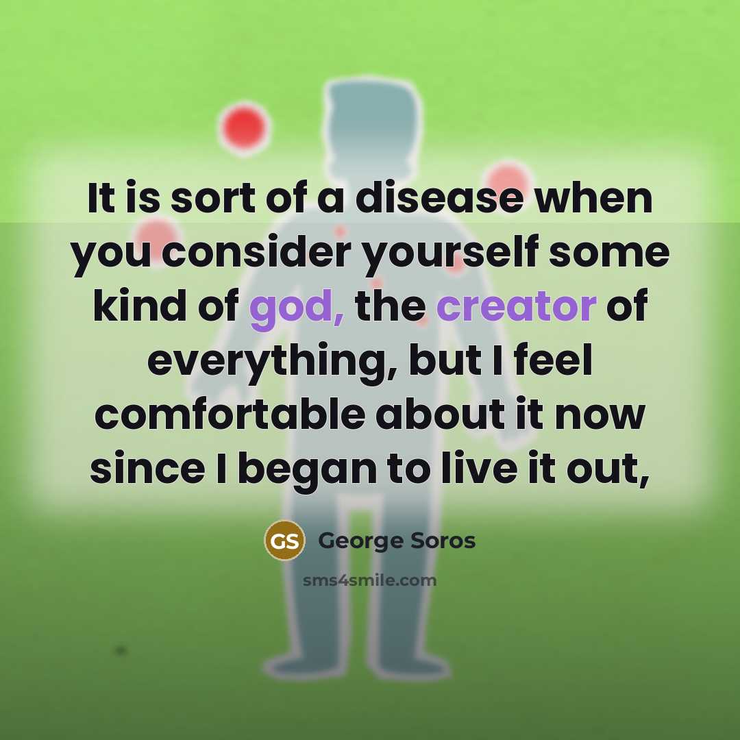 “It is sort of a disease when you consider yourself some kind of god, the creator of everything, but I feel comfortable about it now since I began to live it out,” quote by George Soros