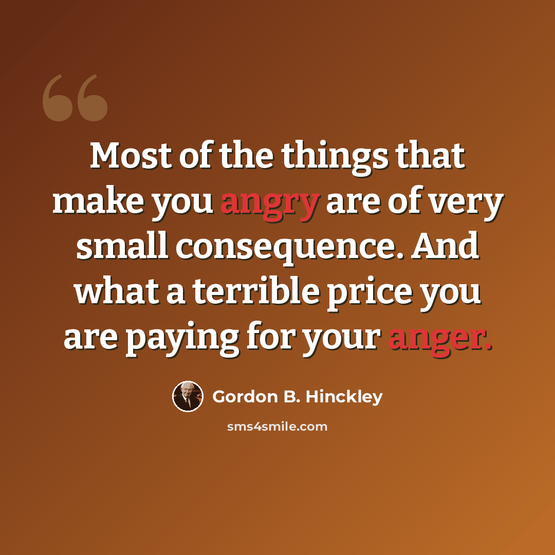 “Most of the things that make you angry are of very small consequence. And what a terrible price you are paying for your anger.” quote by Gordon B. Hinckley