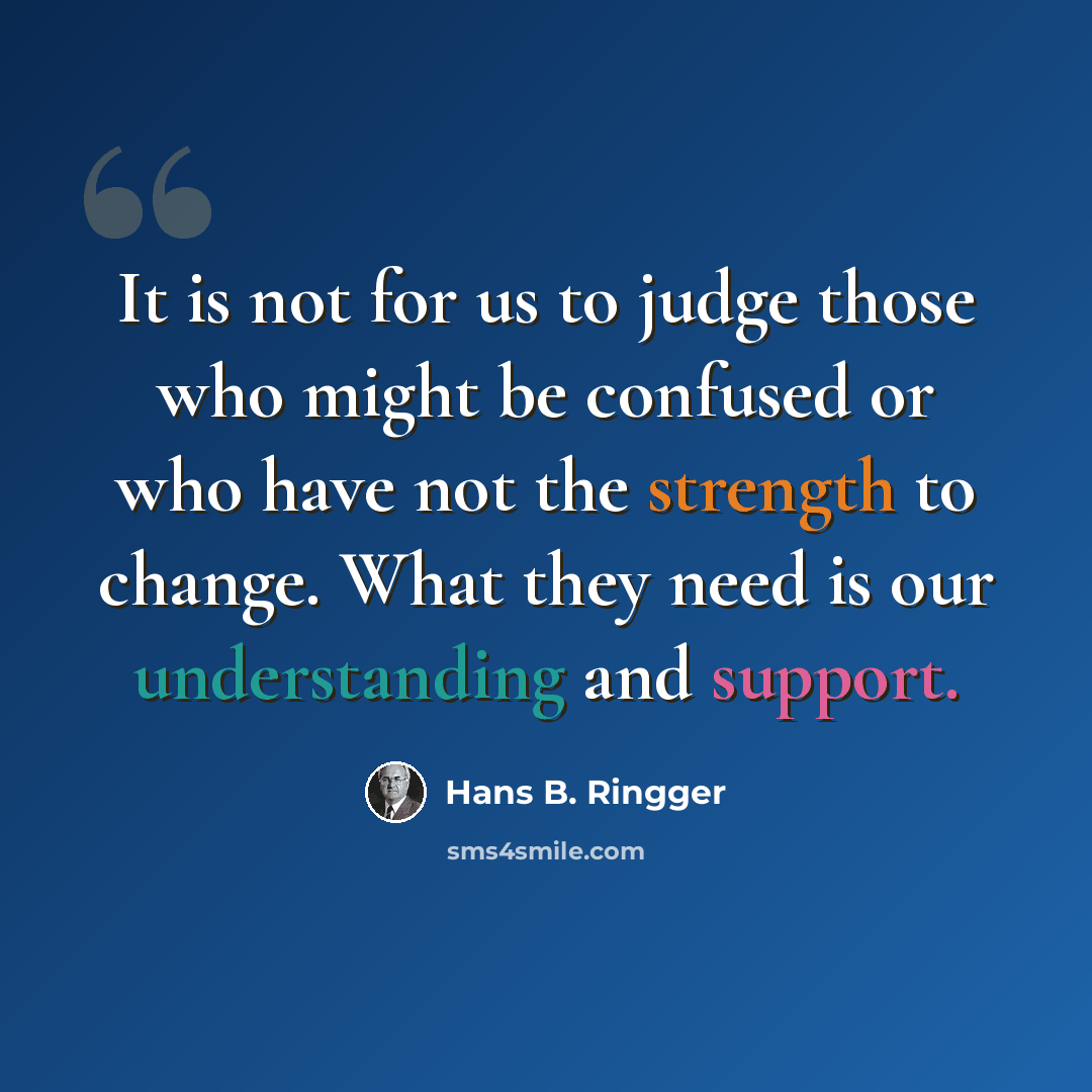 “It is not for us to judge those who might be confused or who have not the strength to change. What they need is our understanding and support.” quote by Hans B. Ringger