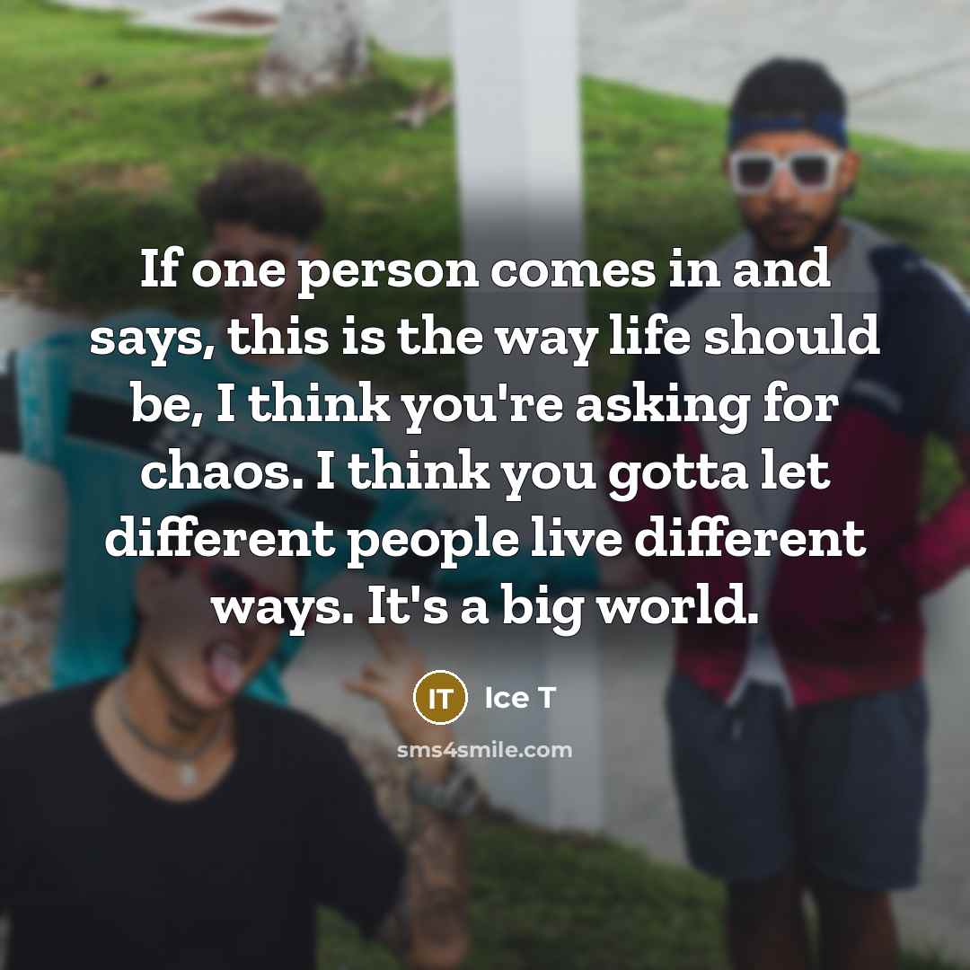 “If one person comes in and says, this is the way life should be, I think you're asking for chaos. I think you gotta let different people live different ways. It's a big world.” quote by Ice T