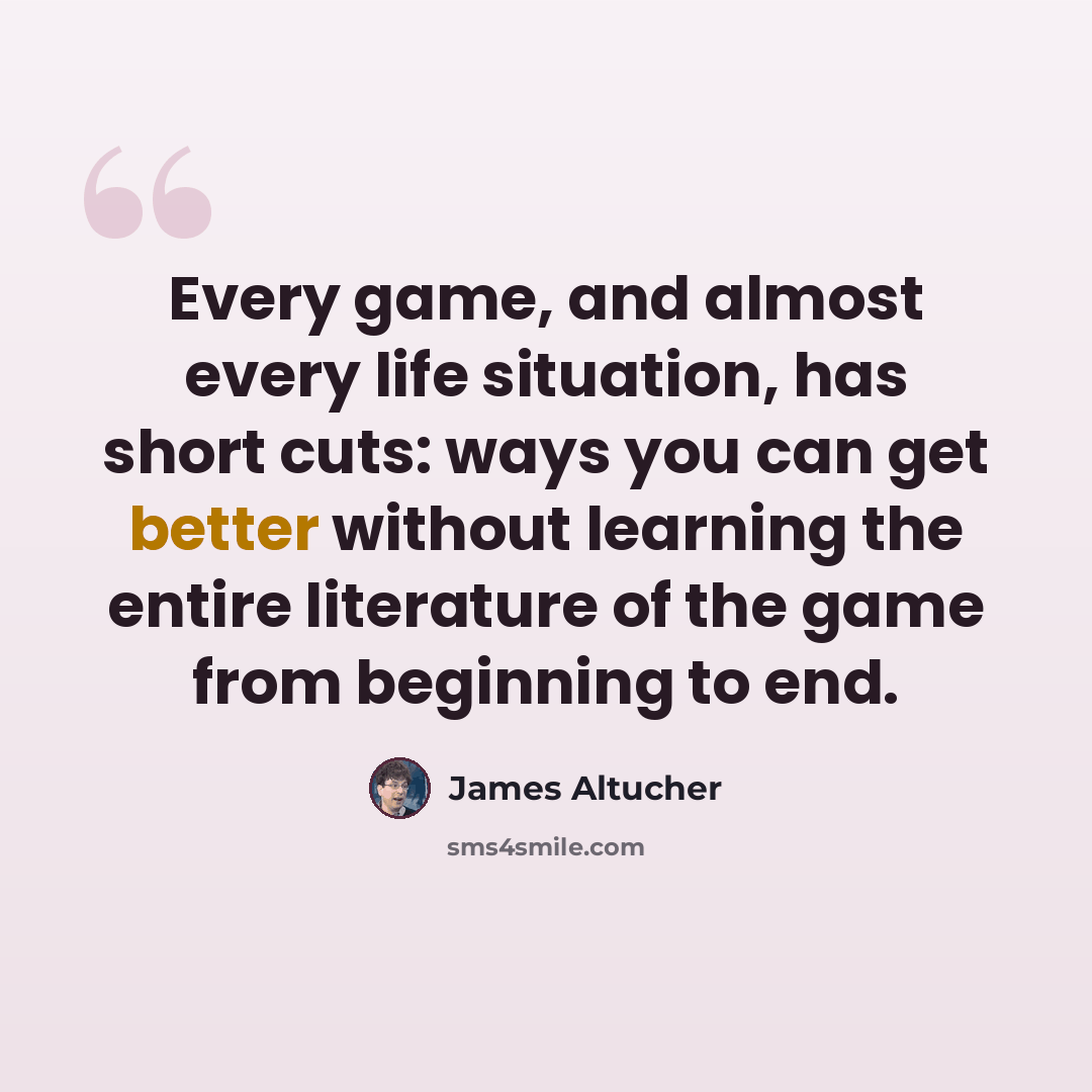 “Every game, and almost every life situation, has short cuts: ways you can get better without learning the entire literature of the game from beginning to end.” quote by James Altucher