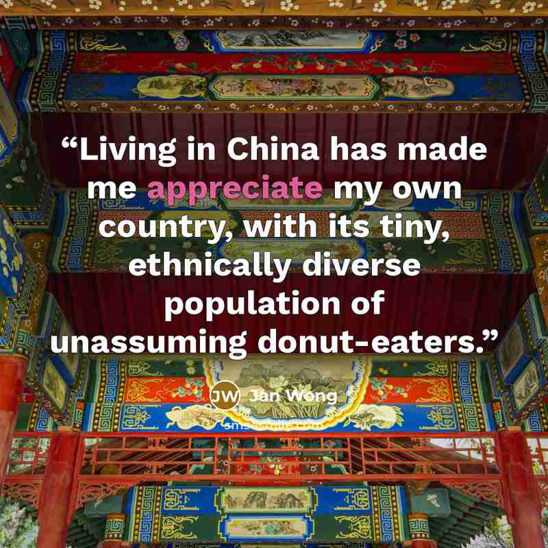 “Living in China has made me appreciate my own country, with its tiny, ethnically diverse population of unassuming donut-eaters.” quote by Jan Wong
