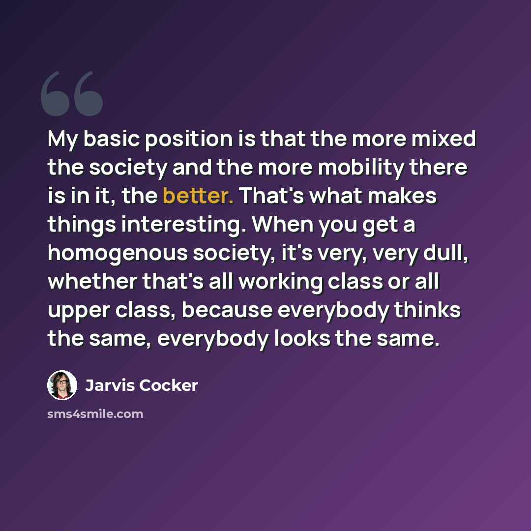 “My basic position is that the more mixed the society and the more mobility there is in it, the better. That's what makes things interesting. When you get a homogenous society, it's very, very dull, whether that's all working class or all upper class, because everybody thinks the same, everybody…” quote by Jarvis Cocker