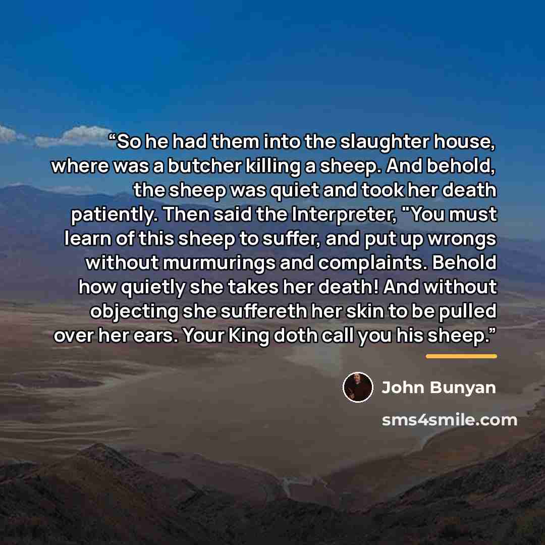 “So he had them into the slaughter house, where was a butcher killing a sheep. And behold, the sheep was quiet and took her death patiently. Then said the Interpreter, "You must learn of this sheep to suffer, and put up wrongs without murmurings and complaints. Behold how quietly she takes her…” quote by John Bunyan