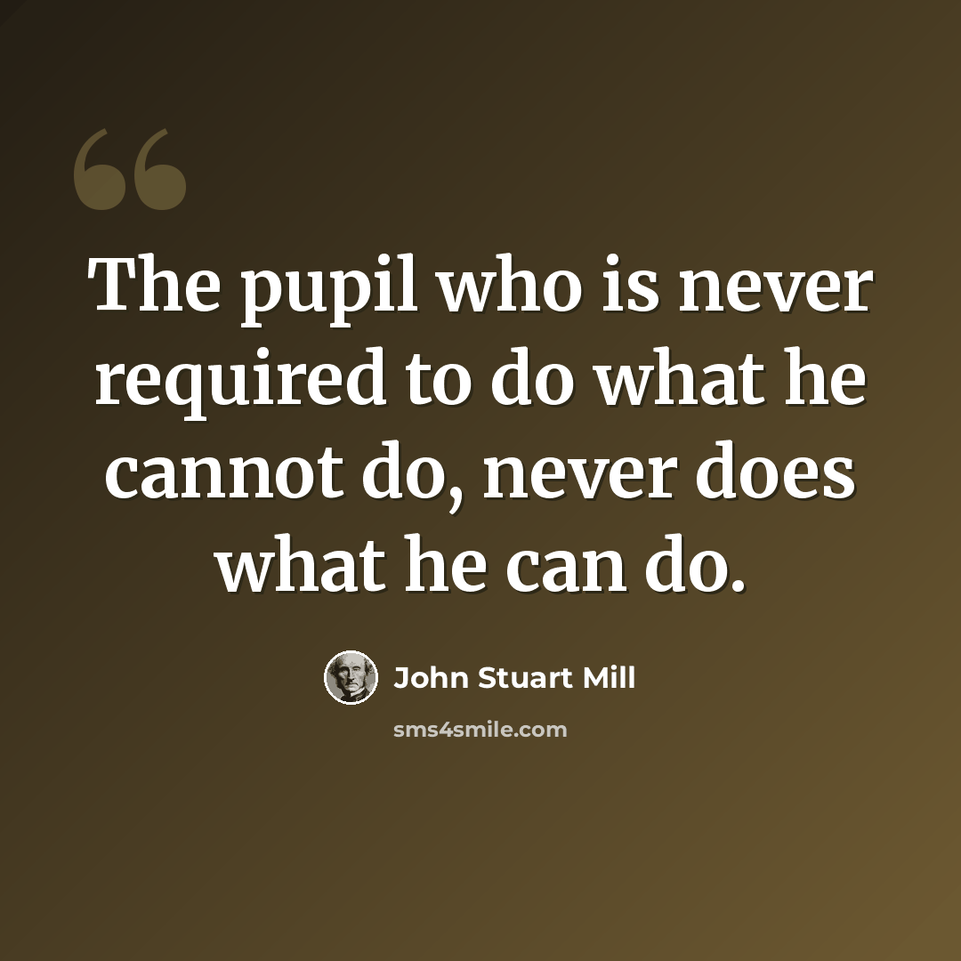 “The pupil who is never required to do what he cannot do, never does what he can do.” quote by John Stuart Mill