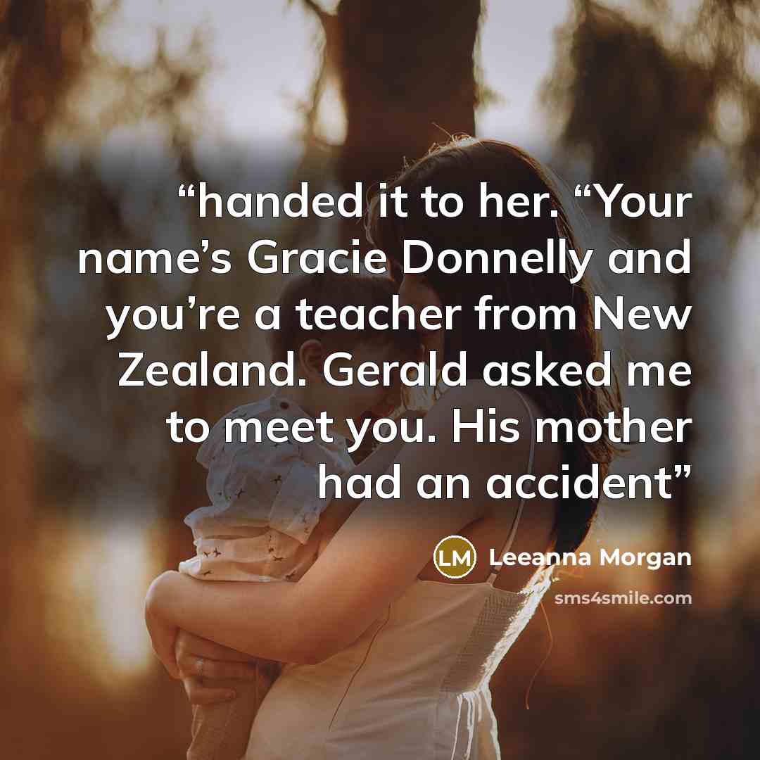 “handed it to her. “Your name’s Gracie Donnelly and you’re a teacher from New Zealand. Gerald asked me to meet you. His mother had an accident” quote by Leeanna Morgan