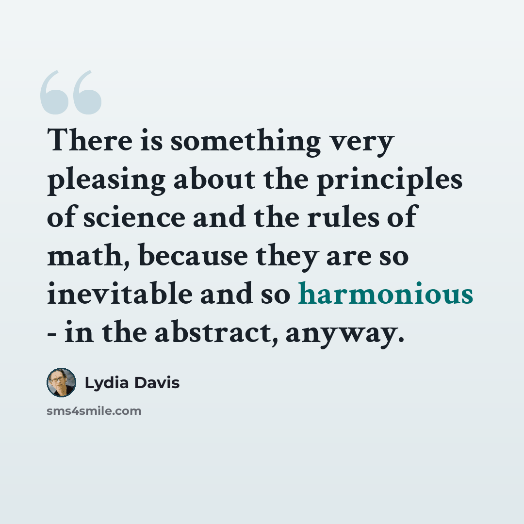 “There is something very pleasing about the principles of science and the rules of math, because they are so inevitable and so harmonious - in the abstract, anyway.” quote by Lydia Davis