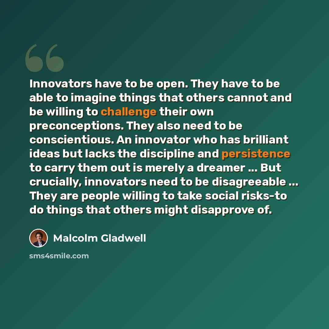 “Innovators have to be open. They have to be able to imagine things that others cannot and be willing to challenge their own preconceptions. They also need to be conscientious. An innovator who has brilliant ideas but lacks the discipline and persistence to carry them out is merely a dreamer…” quote by Malcolm Gladwell