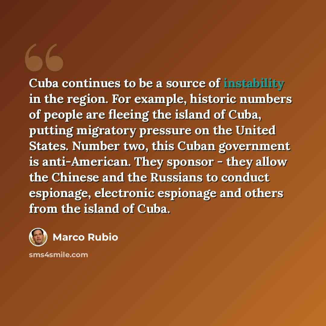 “Cuba continues to be a source of instability in the region. For example, historic numbers of people are fleeing the island of Cuba, putting migratory pressure on the United States. Number two, this Cuban government is anti-American. They sponsor - they allow the Chinese and the Russians to conduct…” quote by Marco Rubio